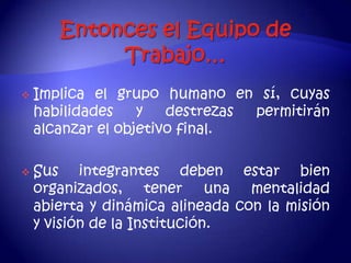    Implica el grupo humano en sí, cuyas
    habilidades    y   destrezas permitirán
    alcanzar el objetivo final.

   Sus integrantes deben estar bien
    organizados, tener una mentalidad
    abierta y dinámica alineada con la misión
    y visión de la Institución.
 