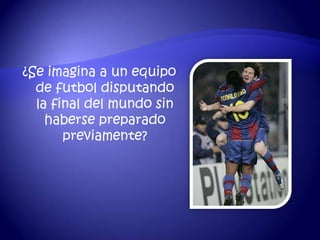 ¿Se imagina a un equipo
  de futbol disputando
  la final del mundo sin
    haberse preparado
       previamente?
 