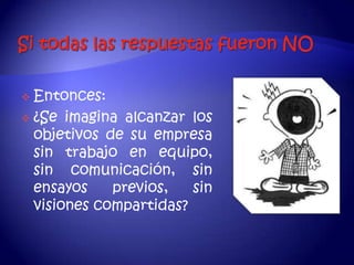  Entonces:
 ¿Se imagina alcanzar los
  objetivos de su empresa
  sin trabajo en equipo,
  sin comunicación, sin
  ensayos    previos,   sin
  visiones compartidas?
 