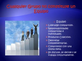    Equipo
 Liderazgo compartido.
 Responsabilidades
  compartidas e
  individuales.
 Producto Colectivo.
 Destrezas
  complementarias.
 Compromiso con una
  misma meta.
 Se discute, se decide y se
  trabaja conjuntamente.
 