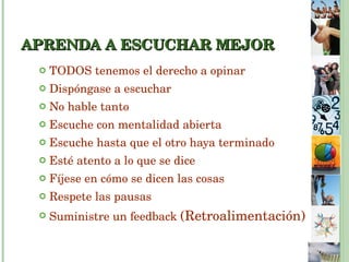 APRENDA A ESCUCHAR MEJOR TODOS tenemos el derecho a opinar  Dispóngase a escuchar No hable tanto Escuche con mentalidad abierta Escuche hasta que el otro haya terminado Esté atento a lo que se dice Fíjese en cómo se dicen las cosas Respete las pausas Suministre un feedback  (Retroalimentación) 
