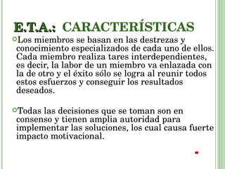 E.T.A.:  CARACTERÍSTICAS Los miembros se basan en las destrezas y conocimiento especializados de cada uno de ellos. Cada miembro realiza tares interdependientes, es decir, la labor de un miembro va enlazada con la de otro y el éxito sólo se logra al reunir todos estos esfuerzos y conseguir los resultados deseados. Todas las decisiones que se toman son en consenso y tienen amplia autoridad para implementar las soluciones, los cual causa fuerte impacto motivacional. 
