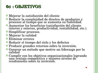 6  : OBJETIVOS Mejorar la satisfacción del cliente Reducir la complejidad de diseños de productos y procesos al tiempo que se aumenta su fiabilidad. Aumentar los beneficios (satisfacción del cliente interno y externo, productividad, rentabilidad, etc.). Simplificar procesos. Mejorar la calidad Eliminar errores Reducir el tiempo del ciclo y los defectos Producir grandes retornos sobre la inversión. Generar un método que motive un liderazgo por la calidad Cumplir con los objetivos organizacionales logrando una ventaja competitiva y mejores niveles de rendimiento sobre la inversión. 