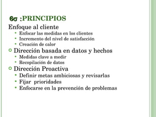 6  PRINCIPIOS Enfoque al cliente Enfocar las medidas en los clientes Incremento del nivel de satisfacción Creación de calor Dirección basada en datos y hechos Medidas clave a medir Recopilación de datos  Dirección Proactiva Definir metas ambiciosas y revisarlas Fijar  prioridades Enfocarse en la prevención de problemas 