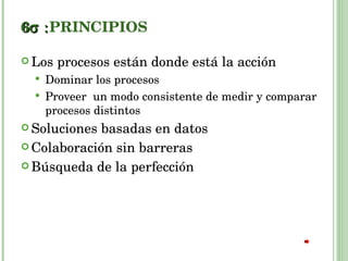 6  PRINCIPIOS Los procesos están donde está la acción Dominar los procesos Proveer  un modo consistente de medir y comparar procesos distintos Soluciones basadas en datos Colaboración sin barreras Búsqueda de la perfección 