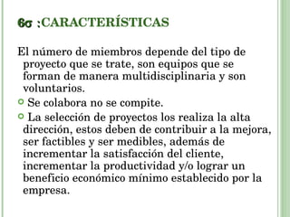 6  CARACTERÍSTICAS El número de miembros depende del tipo de proyecto que se trate, son equipos que se forman de manera multidisciplinaria y son voluntarios. Se colabora no se compite. La selección de proyectos los realiza la alta dirección, estos deben de contribuir a la mejora, ser factibles y ser medibles, además de incrementar la satisfacción del cliente, incrementar la productividad y/o lograr un beneficio económico mínimo establecido por la empresa. 