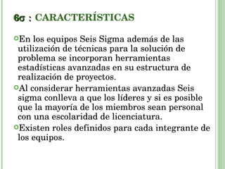 6  CARACTERÍSTICAS En los equipos Seis Sigma además de las utilización de técnicas para la solución de problema se incorporan herramientas estadísticas avanzadas en su estructura de realización de proyectos. Al considerar herramientas avanzadas Seis sigma conlleva a que los líderes y si es posible que la mayoría de los miembros sean personal con una escolaridad de licenciatura. Existen roles definidos para cada integrante de los equipos. 