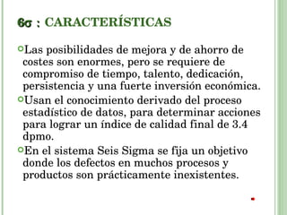 6  CARACTERÍSTICAS Las posibilidades de mejora y de ahorro de costes son enormes, pero se requiere de compromiso de tiempo, talento, dedicación, persistencia y una fuerte inversión económica. Usan el conocimiento derivado del proceso estadístico de datos, para determinar acciones para lograr un índice de calidad final de 3.4 dpmo. En el sistema Seis Sigma se fija un objetivo donde los defectos en muchos procesos y productos son prácticamente inexistentes. 