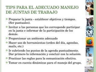 TIPS PARA EL ADECUADO MANEJO DE JUNTAS DE TRABAJO Preparar la junta - establecer objetivos y tiempos. (Ser puntuales). Invitar a las personas que les corresponde participar en la junta e informar de la participación de los demás. Proporcionar un ambiente adecuado  Hacer uso de herramientas (orden del día, agendas, mails, etc.) Ir cubriendo los puntos de la agenda puntualmente. Dar primero la información y concluir con la solución. Practicar las reglas para la comunicación efectiva. Tomar en cuenta dinámicas para el manejo del grupo. 
