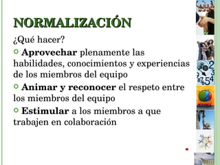 NORMALIZACIÓN ¿Qué hacer? Aprovechar  plenamente las habilidades, conocimientos y experiencias de los miembros del equipo Animar y reconocer  el respeto entre los miembros del equipo Estimular  a los miembros a que trabajen en colaboración 