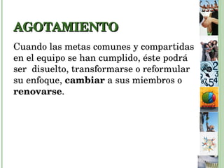 AGOTAMIENTO Cuando las metas comunes y compartidas en el equipo se han cumplido, éste podrá ser  disuelto, transformarse o reformular su enfoque,  cambiar  a sus miembros o  renovarse . 