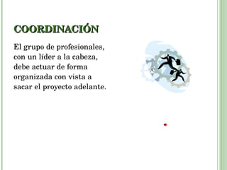 COORDINACIÓN El grupo de profesionales, con un líder a la cabeza, debe actuar de forma organizada con vista a sacar el proyecto adelante.  
