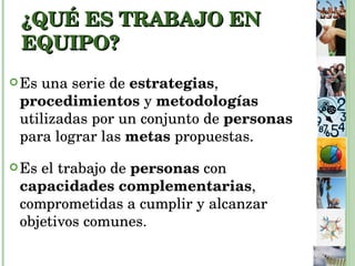 ¿QUÉ ES TRABAJO EN EQUIPO?   Es una serie de  estrategias ,  procedimientos  y  metodologías  utilizadas por un conjunto de  personas  para lograr las  metas  propuestas. Es el trabajo de  personas  con  capacidades complementarias , comprometidas a cumplir y alcanzar objetivos comunes. 