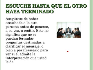 ESCUCHE HASTA QUE EL OTRO HAYA TERMINADO Asegúrese de haber escuchado a la otra persona antes de ponerse, a su vez, a emitir. Esto no significa que no se puedan formular preguntas destinadas a clarificar el mensaje, o bien a parafrasearlo para ver si él admite la interpretación que usted le da. 