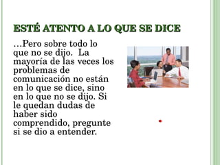 ESTÉ ATENTO A LO QUE SE DICE … Pero sobre todo lo que no se dijo.  La mayoría de las veces los problemas de comunicación no están en lo que se dice, sino en lo que no se dijo. Si le quedan dudas de haber sido comprendido, pregunte si se dio a entender. 