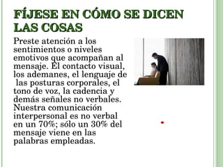 FÍJESE EN CÓMO SE DICEN LAS COSAS Preste atención a los sentimientos o niveles emotivos que acompañan al mensaje. El contacto visual, los ademanes, el lenguaje de  las posturas corporales, el tono de voz, la cadencia y demás señales no verbales. Nuestra comunicación interpersonal es no verbal en un 70%; sólo un 30% del mensaje viene en las palabras empleadas. 