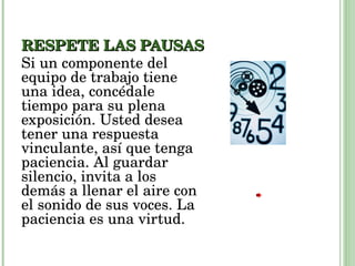 RESPETE LAS PAUSAS Si un componente del equipo de trabajo tiene una idea, concédale tiempo para su plena exposición. Usted desea tener una respuesta vinculante, así que tenga paciencia. Al guardar silencio, invita a los demás a llenar el aire con el sonido de sus voces. La paciencia es una virtud. 