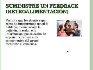 SUMINISTRE UN FEEDBACK (RETROALIMENTACIÓN) Permita que los demás sepan cómo ha interpretado usted lo hablado, o como acoge la petición, la orden o la información que se acaba de exponer. Vitalizar a los componentes del grupo mediante el consenso. 