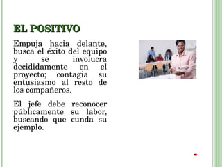 EL POSITIVO Empuja hacia delante, busca el éxito del equipo y se involucra decididamente en el proyecto; contagia su entusiasmo al resto de los compañeros.  El jefe debe reconocer públicamente su labor, buscando que cunda su ejemplo. 