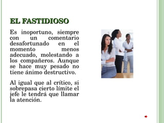 EL FASTIDIOSO Es inoportuno, siempre con un comentario desafortunado en el momento menos adecuado, molestando a los compañeros. Aunque se hace muy pesado no tiene ánimo destructivo.   Al igual que al crítico, si sobrepasa cierto límite el jefe le tendrá que llamar la atención.  