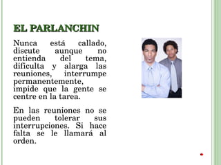 EL PARLANCHIN Nunca está callado, discute aunque no entienda del tema, dificulta y alarga las reuniones, interrumpe permanentemente, impide que la gente se centre en la tarea.  En las reuniones no se pueden tolerar sus interrupciones. Si hace falta se le llamará al orden. 