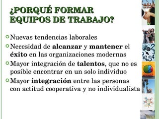 ¿PORQUÉ FORMAR EQUIPOS DE TRABAJO?   Nuevas tendencias laborales Necesidad de  alcanzar  y  mantener  el  éxito  en las organizaciones modernas Mayor integración de  talentos , que no es posible encontrar en un solo individuo Mayor  integración  entre las personas con actitud cooperativa y no individualista 