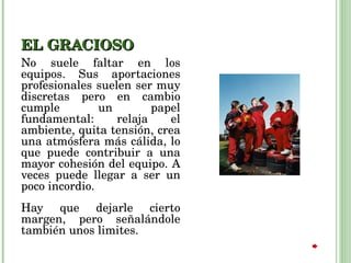 EL GRACIOSO No suele faltar en los equipos. Sus aportaciones profesionales suelen ser muy discretas pero en cambio cumple un papel fundamental: relaja el ambiente, quita tensión, crea una atmósfera más cálida, lo que puede contribuir a una mayor cohesión del equipo. A veces puede llegar a ser un poco incordio.  Hay que dejarle cierto margen, pero señalándole también unos limites. 