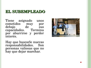 EL SUBEMPLEADO Tiene asignado unos cometidos muy por debajo de sus capacidades. Termina por aburrirse y perder interés. Hay que buscarle nuevas responsabilidades. Son personas valiosas que no hay que dejar marchar.  