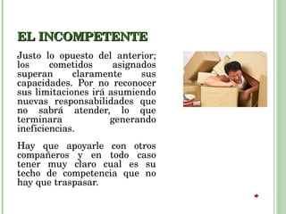 EL INCOMPETENTE Justo lo opuesto del anterior; los cometidos asignados superan claramente sus capacidades. Por no reconocer sus limitaciones irá asumiendo nuevas responsabilidades que no sabrá atender, lo que terminara generando ineficiencias.  Hay que apoyarle con otros compañeros y en todo caso tener muy claro cual es su techo de competencia que no hay que traspasar.  