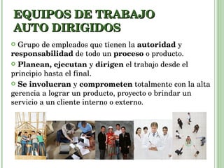 EQUIPOS DE TRABAJO AUTO DIRIGIDOS Grupo de empleados que tienen la  autoridad  y  responsabilidad  de todo un  proceso  o producto.  Planean, ejecutan  y  dirigen  el trabajo desde el principio hasta el final.  Se involucran  y  comprometen  totalmente con la alta gerencia a lograr un producto, proyecto o brindar un servicio a un cliente interno o externo. 