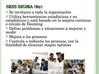 SEIS SIGMA (6  ) Se involucra a toda la organización Utiliza herramientas estadísticas y no estadísticos y está basado en la mejora continua o círculo de Deeming Define problemas y situaciones a mejorar y medir Mejora a los procesos Controla o rediseña los procesos, con la finalidad de alcanzar etapas óptimas 