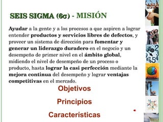 SEIS SIGMA (6  )  - MISIÓN Ayudar  a la gente y a los procesos a que aspiren a lograr entender  productos y servicios libres de defectos , y proveer un sistema de dirección para  fomentar y generar un liderazgo duradero  en el negocio y un desempeño de primer nivel en el  ámbito global , midiendo el nivel de desempeño de un proceso o producto, hasta  lograr la casi perfección  mediante la  mejora continua  del desempeño y lograr  ventajas competitivas  en el mercado. Objetivos Principios Características 