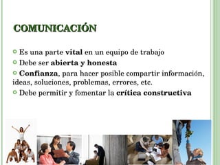 COMUNICACIÓN Es una parte  vital  en un equipo de trabajo Debe ser  abierta y honesta Confianza , para hacer posible compartir información, ideas, soluciones, problemas, errores, etc. Debe permitir y fomentar la  crítica constructiva 