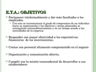 E.T.A.: OBJETIVOS Enriquecer intelectualmente y dar más facultades a los empleados.  Con esto se incrementará el grado de compromiso de un individuo hacia su organización y los objetivos y metas planeados se conseguirán extraordinariamente y en un tiempo acorde a las necesidades de la empresa. Responder con mayor efectividad a las expectativas financieras  de los inversionistas. Contar con personal altamente comprometido en el negocio Organización y comunicación abierta. Cumplir con la misión trascendental de desarrollar a sus colaboradores 