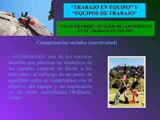 EL CONCEPTO
“TRABAJO EN EQUIPO” Y
“EQUIPOS DE TRABAJO”
- GENEROSIDAD: uno de los mayores
desafíos que plantean las dinámicas de
los equipos consiste en forzar a los
individuos al hallazgo de un punto de
equilibrio entre su compromiso con el
objetivo del equipo y su implicación
en sus metas individuales (Williams,
1996)
Competencias sociales (asertividad)
“TEAM MEMBER”: ANALISIS DE LOS PERFILES
EN EL TRABAJO EN EQUIPO
 