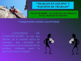 EL CONCEPTO
“TRABAJO EN EQUIPO” Y
“EQUIPOS DE TRABAJO”
- CAPACIDAD DE
COMUNICACIÓN, en sus dos
facetas: en la escucha activa de
mensajes que proceden de
compañeros y en la emisión de los
propios, cuidando tanto la
precisión como el respeto
Competencias sociales (asertividad)
“TEAM MEMBER”: ANALISIS DE LOS PERFILES
EN EL TRABAJO EN EQUIPO
 