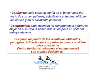 Confianza:  cada persona confía en el buen hacer del r esto   de sus compañeros, esto lleva a anteponer el éxito del equipo y no al lucimiento personal.  Compromiso:  cada miembro se compromete a aportar lo mejor de si mismo, a poner todo su empeño en sacar el trabajo adelante. El equipo responde de los resultados obtenidos, pero goza de libertad para organizarse como considere más conveniente. Dentro de ciertos márgenes el equipo tomará sus propias decisiones.  