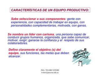 CARACTERÍSTICAS  DE UN EQUIPO PRODUCTIVO: Sabe seleccionar a sus componentes : gente con  experiencia, con capacidad de trabajar en equipo, con  personalidades complementarias, motivada, con ganas.  Se nombra un líder con carisma , una persona capaz de conducir grupos humanos, organizada, que sabe comunicar, motivar, exigir; ganarse la confianza y el  respeto de sus colaboradores.  Define claramente el objetivo (s) del equipo , sus funciones, las metas que deben alcanzar.  