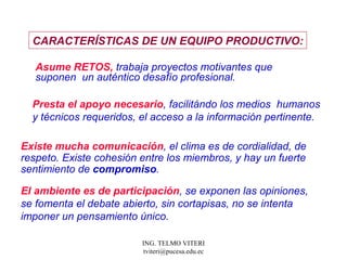 Asume RETOS,  trabaja proyectos motivantes que  suponen  un auténtico desafío profesional.  Presta el apoyo necesario , facilitándo los medios  humanos y técnicos requeridos, el acceso a la información pertinente.  CARACTERÍSTICAS  DE UN EQUIPO PRODUCTIVO: Existe mucha comunicación , el clima es de cordialidad, de respeto. Existe cohesión entre los miembros, y hay un fuerte sentimiento de  compromiso .  El ambiente es de participación , se exponen las opiniones, se fomenta el debate abierto, sin cortapisas, no se intenta imponer un pensamiento único.  