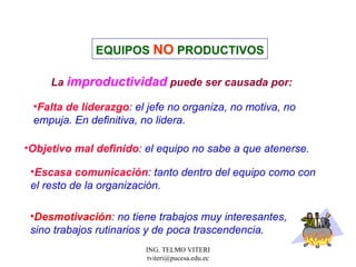 La  improductividad  puede ser causada por: Falta de liderazgo : el jefe no organiza, no motiva, no  empuja. En definitiva, no lidera.  EQUIPOS  NO   PRODUCTIVOS Escasa comunicación : tanto dentro del equipo como con  el resto de la organización.  Objetivo mal definido : el equipo no sabe a que atenerse. Desmotivación : no tiene trabajos muy interesantes, sino trabajos rutinarios y de poca trascendencia.  