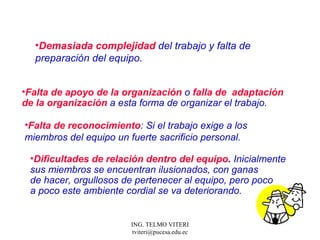 Demasiada complejidad  d el trabajo y falta de preparación del equipo.  Falta de apoyo de la organización  o  falla de  adaptación de la organización  a esta forma de organizar el trabajo.  Falta de reconocimiento : Si el trabajo exige a los  miembros del equipo un fuerte sacrificio personal.  Dificultades de relación dentro del equipo .  Inicialmente sus miembros se encuentran ilusionados, con ganas de hacer, orgullosos de pertenecer al equipo, pero poco  a poco este ambiente cordial se va deteriorando.  