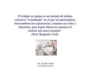El trabajo en equipo es un método de trabajo colectivo “coordinado” en el que los participantes intercambian sus experiencias, respetan sus roles y funciones, para lograr objetivos comunes al realizar una tarea conjunta”  (Prof. Benjamín Viel). 