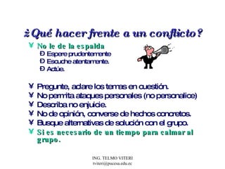 ¿ Qué hacer frente a un conflicto? No le de la espalda   Espere prudentemente  Escuche atentamente. Actúe. Pregunte, aclare los temas en cuestión. No permita ataques personales (no personalice) Describa no enjuicie. No de opinión, converse de hechos concretos. Busque alternativas de solución con el grupo.  Si es necesario de un tiempo para calmar al grupo.  