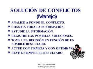 SOLUCIÓN DE CONFLICTOS  (Manejo) ANALICE A FONDO EL CONFLICTO. CONSIGA TODA LA INFORMACIÓN. ESTUDIE LA INFORMACIÓN. REGISTRE LAS POSIBLES SOLUCIONES. TOME UNA DECISIÓN EN FUNCIÓN DE UN POSIBLE RESULTADO. ACTÚE CON FIRMEZA Y CON OPTIMISMO. REVISE SIEMPRE EL RESULTADO. 