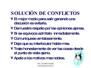 SOLUCIÓN DE CONFLICTOS El mejor medio para salir ganando una discusión es evitarla. Demuestre respeto por las opiniones ajenas. Si se equivoca admítalo  inmediatamente. Comuníquese amistosamente. Deje que su interlocutor hable mas. Trate honestamente de ver las cosas desde el punto de vista ajeno. Apele a los motivos mas nobles. 