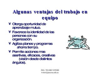 Algunas ventajas del trabajo en equipo Otorga oportunidad de aprendizaje mutuo. Favorece la identidad de las personas con su organización. Agiliza planes y programas  ahorra tiempo. Permite acciones mas asertivas, eficaces, creativas  (visión desde distintos ángulos). 
