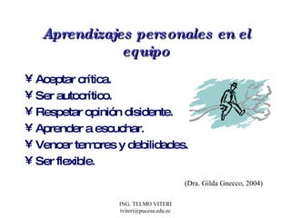 Aprendizajes personales en el equipo Aceptar crítica. Ser autocrítico. Respetar opinión disidente. Aprender a escuchar. Vencer temores y debilidades. Ser flexible. (Dra. Gilda Gnecco, 2004) 