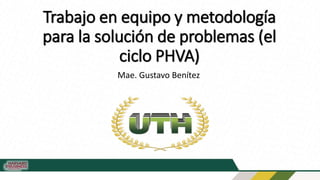 Trabajo en equipo y metodología
para la solución de problemas (el
ciclo PHVA)
Mae. Gustavo Benítez
 