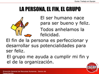 LA PERSONA, EL FIN, EL GRUPO El ser humano nace para ser bueno y feliz. Todos anhelamos la felicidad. El fin de la persona es perfeccionar y desarrollar sus potencialidades para ser feliz.  El grupo me ayuda a cumplir mi fin y  el de la organización. 