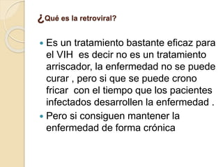 ¿Qué es la retroviral?
 Es un tratamiento bastante eficaz para
el VIH es decir no es un tratamiento
arriscador, la enfermedad no se puede
curar , pero si que se puede crono
fricar con el tiempo que los pacientes
infectados desarrollen la enfermedad .
 Pero si consiguen mantener la
enfermedad de forma crónica
 